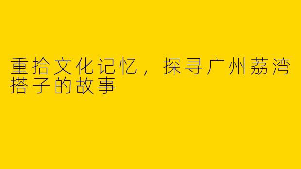 重拾文化记忆，探寻广州荔湾搭子的故事
