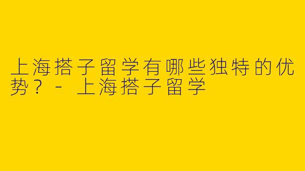 上海搭子留学有哪些独特的优势？