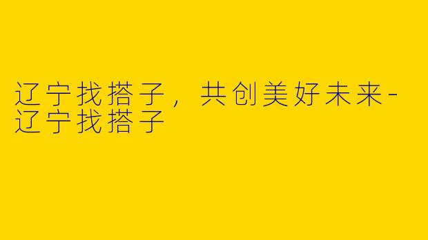 辽宁找搭子，共创美好未来-辽宁找搭子