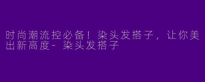 时尚潮流控必备！染头发搭子，让你美出新高度