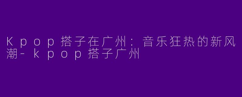 Kpop搭子在广州：音乐狂热的新风潮-kpop搭子广州