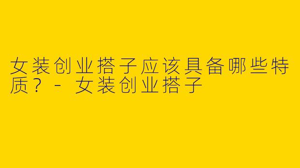 女装创业搭子应该具备哪些特质?