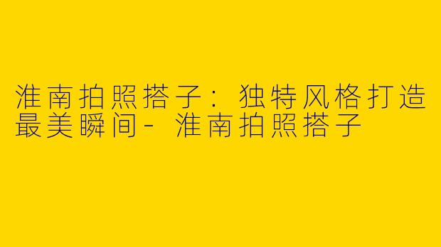 淮南拍照搭子：独特风格打造最美瞬间