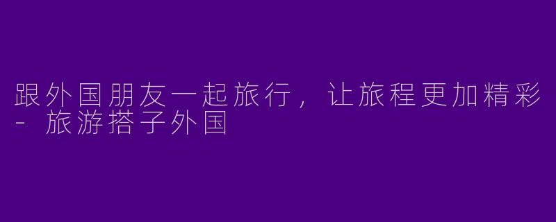 跟外国朋友一起旅行，让旅程更加精彩-旅游搭子外国