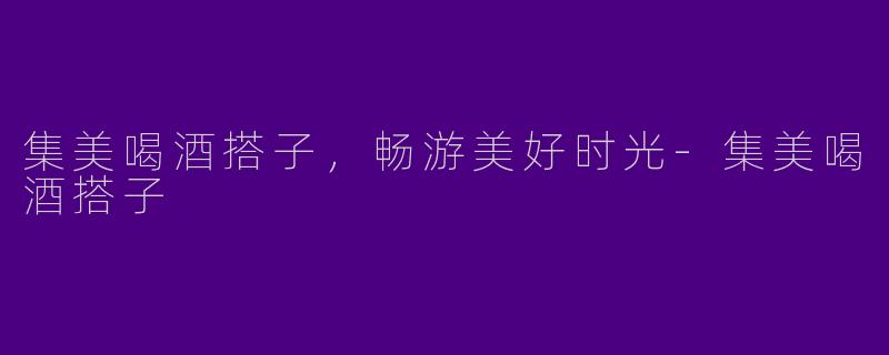 集美喝酒搭子，畅游美好时光-集美喝酒搭子