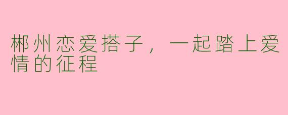 郴州恋爱搭子，一起踏上爱情的征程