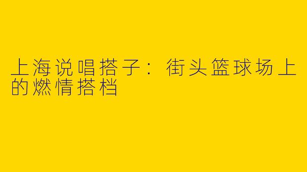 上海说唱搭子：街头篮球场上的燃情搭档