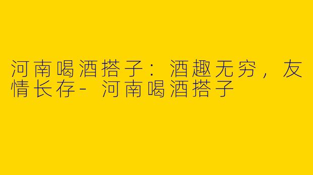 河南喝酒搭子：酒趣无穷，友情长存-河南喝酒搭子
