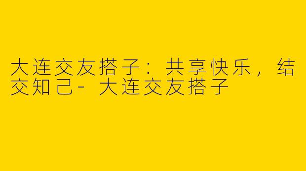 大连交友搭子：共享快乐，结交知己-大连交友搭子