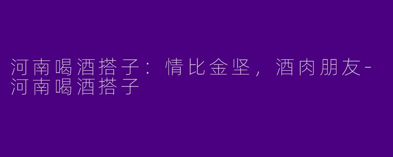 河南喝酒搭子：情比金坚，酒肉朋友-河南喝酒搭子