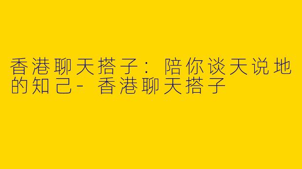 香港聊天搭子：陪你谈天说地的知己-香港聊天搭子