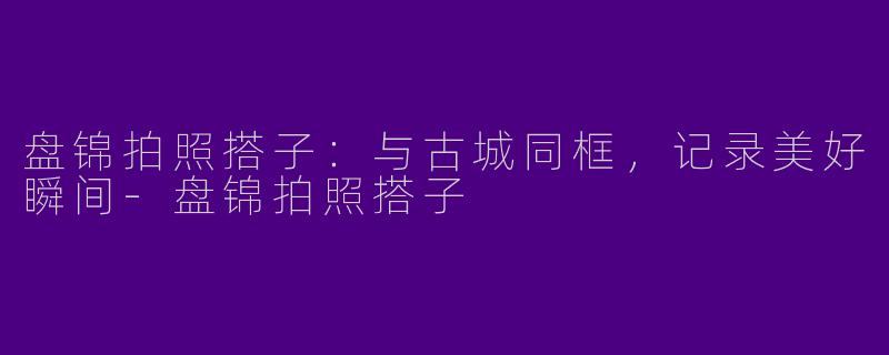 盘锦拍照搭子：与古城同框，记录美好瞬间-盘锦拍照搭子