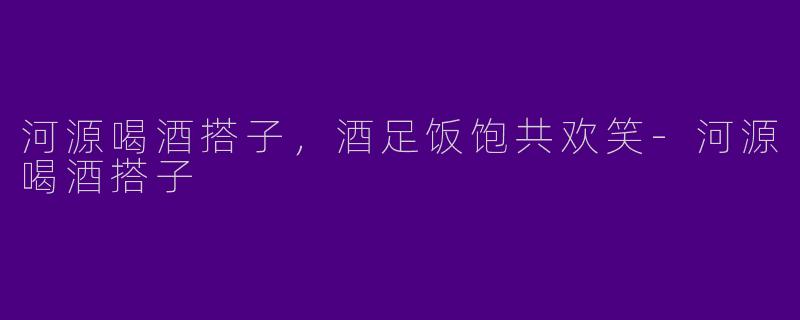 河源喝酒搭子，酒足饭饱共欢笑-河源喝酒搭子