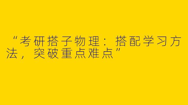 “考研搭子物理：搭配学习方法，突破重点难点”