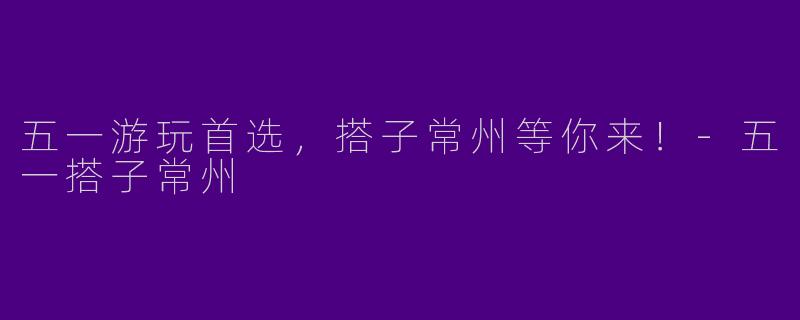 五一游玩首选，搭子常州等你来！