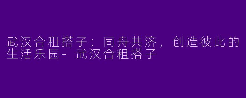 武汉合租搭子：同舟共济，创造彼此的生活乐园-武汉合租搭子