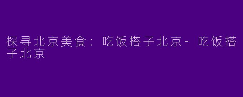 探寻北京美食：吃饭搭子北京-吃饭搭子北京