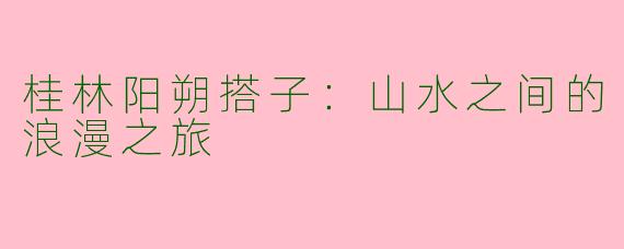 桂林阳朔搭子：山水之间的浪漫之旅