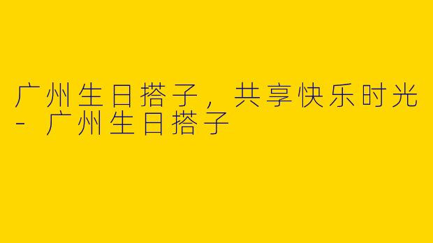 广州生日搭子，共享快乐时光-广州生日搭子