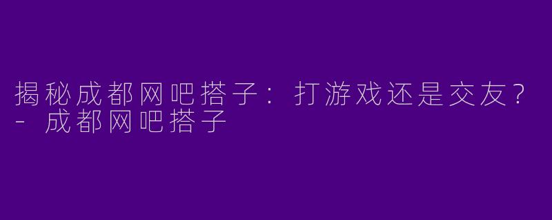 揭秘成都网吧搭子：打游戏还是交友？-成都网吧搭子