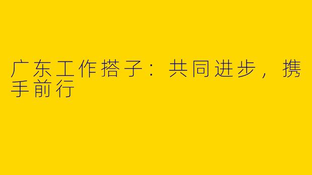 广东工作搭子：共同进步，携手前行
