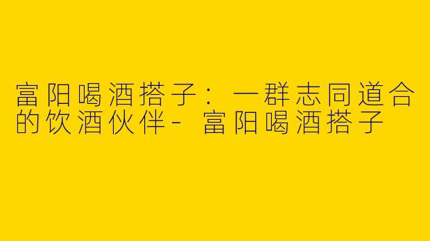 富阳喝酒搭子：一群志同道合的饮酒伙伴-富阳喝酒搭子