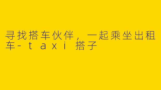 寻找搭车伙伴，一起乘坐出租车-taxi搭子