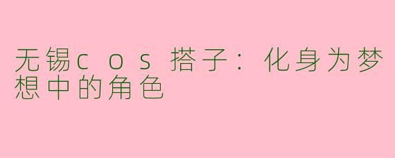 无锡cos搭子：化身为梦想中的角色