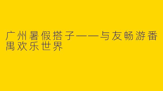 广州暑假搭子——与友畅游番禺欢乐世界