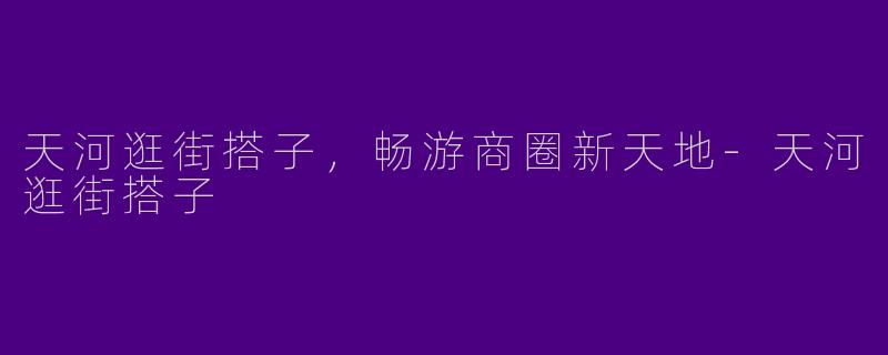 天河逛街搭子，畅游商圈新天地-天河逛街搭子
