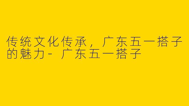 传统文化传承,广东五一搭子的魅力