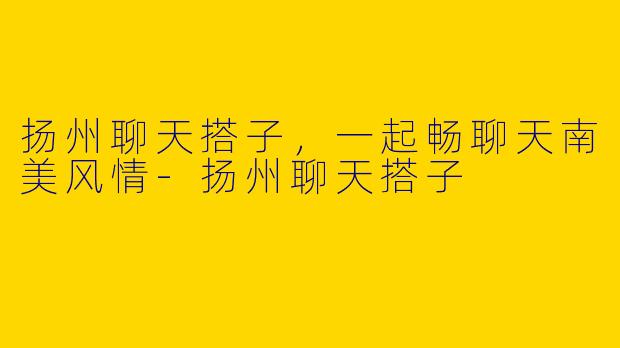 扬州聊天搭子,一起畅聊天南美风情