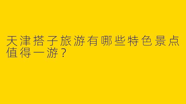 天津搭子旅游有哪些特色景点值得一游?