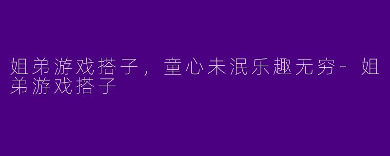 姐弟游戏搭子，童心未泯乐趣无穷