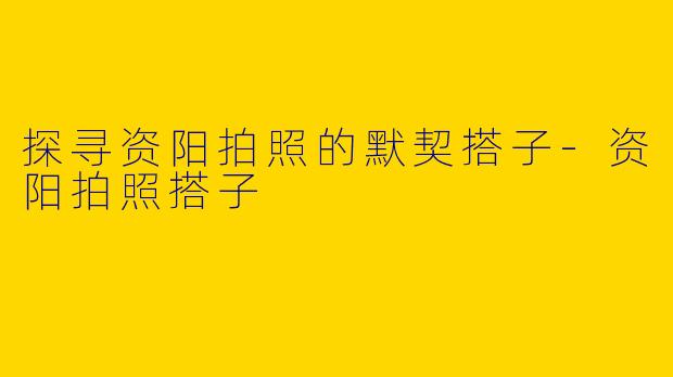 探寻资阳拍照的默契搭子-资阳拍照搭子