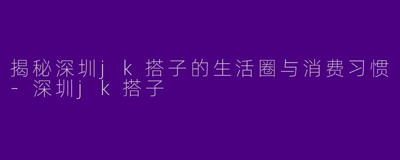 揭秘深圳jk搭子的生活圈与消费习惯-深圳jk搭子