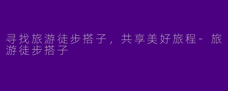 寻找旅游徒步搭子，共享美好旅程-旅游徒步搭子