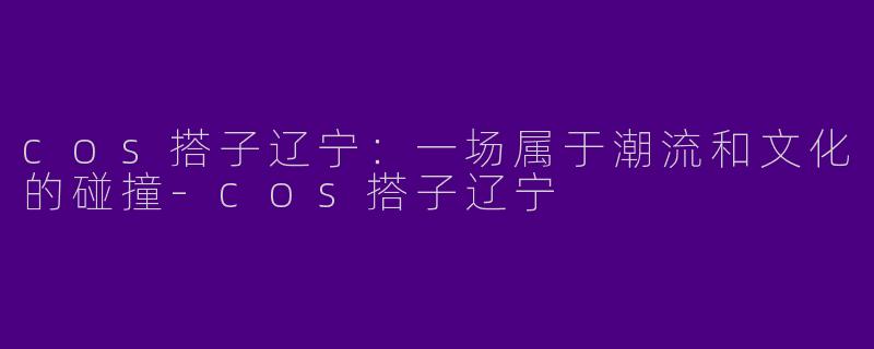 cos搭子辽宁：一场属于潮流和文化的碰撞