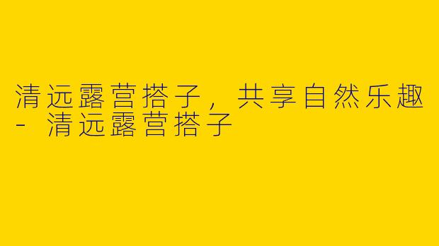清远露营搭子，共享自然乐趣-清远露营搭子