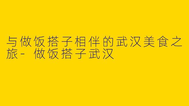 与做饭搭子相伴的武汉美食之旅-做饭搭子武汉