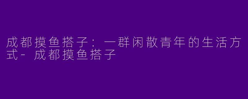 成都摸鱼搭子：一群闲散青年的生活方式-成都摸鱼搭子