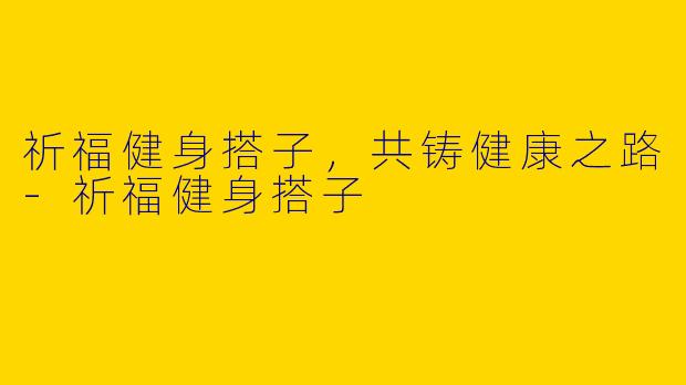 祈福健身搭子，共铸健康之路-祈福健身搭子