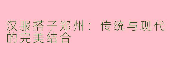 汉服搭子郑州：传统与现代的完美结合