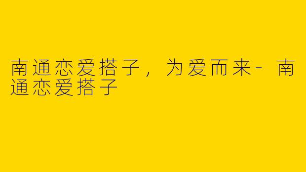 南通恋爱搭子，为爱而来-南通恋爱搭子