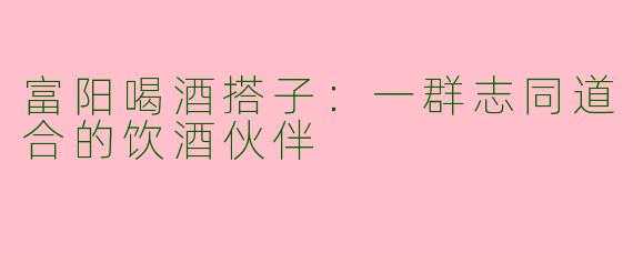 富阳喝酒搭子：一群志同道合的饮酒伙伴
