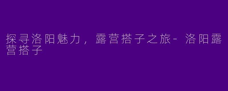 探寻洛阳魅力，露营搭子之旅-洛阳露营搭子