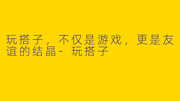 玩搭子，不仅是游戏，更是友谊的结晶-玩搭子