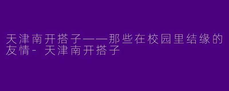 天津南开搭子——那些在校园里结缘的友情-天津南开搭子