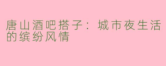 唐山酒吧搭子:城市夜生活的缤纷风情