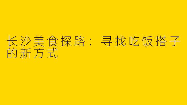 长沙美食探路:寻找吃饭搭子的新方式